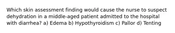 Which skin assessment finding would cause the nurse to suspect dehydration in a middle-aged patient admitted to the hospital with diarrhea? a) Edema b) Hypothyroidism c) Pallor d) Tenting