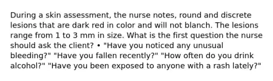 During a skin assessment, the nurse notes, round and discrete lesions that are dark red in color and will not blanch. The lesions range from 1 to 3 mm in size. What is the first question the nurse should ask the client? • "Have you noticed any unusual bleeding?" "Have you fallen recently?" "How often do you drink alcohol?" "Have you been exposed to anyone with a rash lately?"