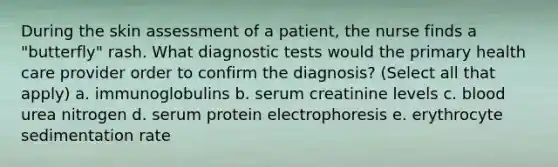 During the skin assessment of a patient, the nurse finds a "butterfly" rash. What diagnostic tests would the primary health care provider order to confirm the diagnosis? (Select all that apply) a. immunoglobulins b. serum creatinine levels c. blood urea nitrogen d. serum protein electrophoresis e. erythrocyte sedimentation rate