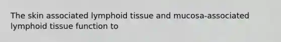 The skin associated lymphoid tissue and mucosa-associated lymphoid tissue function to