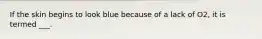 If the skin begins to look blue because of a lack of O2, it is termed ___.