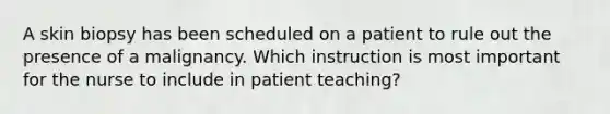 A skin biopsy has been scheduled on a patient to rule out the presence of a malignancy. Which instruction is most important for the nurse to include in patient teaching?