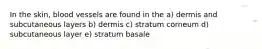 In the skin, blood vessels are found in the a) dermis and subcutaneous layers b) dermis c) stratum corneum d) subcutaneous layer e) stratum basale