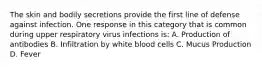 The skin and bodily secretions provide the first line of defense against infection. One response in this category that is common during upper respiratory virus infections is: A. Production of antibodies B. Infiltration by white blood cells C. Mucus Production D. Fever