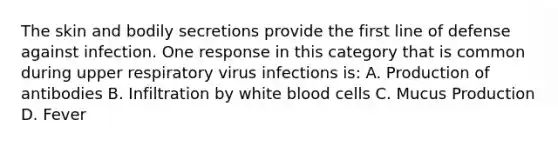 The skin and bodily secretions provide the first line of defense against infection. One response in this category that is common during upper respiratory virus infections is: A. Production of antibodies B. Infiltration by white blood cells C. Mucus Production D. Fever