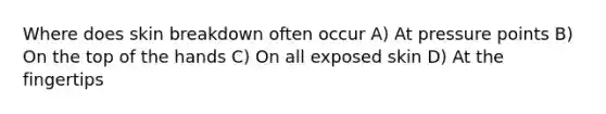 Where does skin breakdown often occur A) At pressure points B) On the top of the hands C) On all exposed skin D) At the fingertips