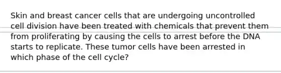 Skin and breast cancer cells that are undergoing uncontrolled cell division have been treated with chemicals that prevent them from proliferating by causing the cells to arrest before the DNA starts to replicate. These tumor cells have been arrested in which phase of the cell cycle?