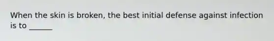 When the skin is broken, the best initial defense against infection is to ______