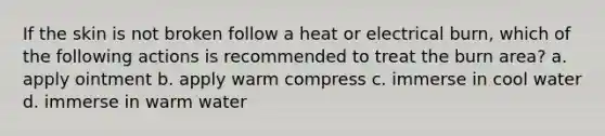 If the skin is not broken follow a heat or electrical burn, which of the following actions is recommended to treat the burn area? a. apply ointment b. apply warm compress c. immerse in cool water d. immerse in warm water