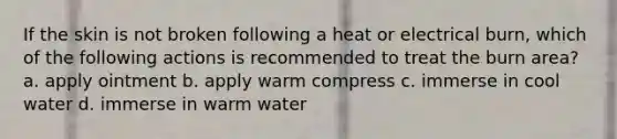 If the skin is not broken following a heat or electrical burn, which of the following actions is recommended to treat the burn area? a. apply ointment b. apply warm compress c. immerse in cool water d. immerse in warm water