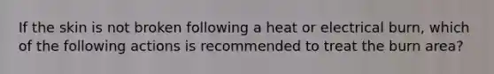 If the skin is not broken following a heat or electrical burn, which of the following actions is recommended to treat the burn area?