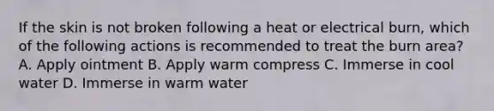 If the skin is not broken following a heat or electrical burn, which of the following actions is recommended to treat the burn area? A. Apply ointment B. Apply warm compress C. Immerse in cool water D. Immerse in warm water