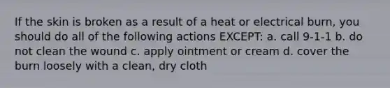 If the skin is broken as a result of a heat or electrical burn, you should do all of the following actions EXCEPT: a. call 9-1-1 b. do not clean the wound c. apply ointment or cream d. cover the burn loosely with a clean, dry cloth