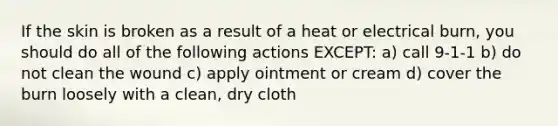 If the skin is broken as a result of a heat or electrical burn, you should do all of the following actions EXCEPT: a) call 9-1-1 b) do not clean the wound c) apply ointment or cream d) cover the burn loosely with a clean, dry cloth