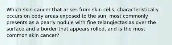 Which skin cancer that arises from skin cells, characteristically occurs on body areas exposed to the sun, most commonly presents as a pearly nodule with fine telangiectasias over the surface and a border that appears rolled, and is the most common skin cancer?