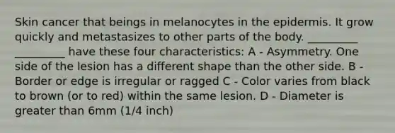 Skin cancer that beings in melanocytes in the epidermis. It grow quickly and metastasizes to other parts of the body. _________ _________ have these four characteristics: A - Asymmetry. One side of the lesion has a different shape than the other side. B - Border or edge is irregular or ragged C - Color varies from black to brown (or to red) within the same lesion. D - Diameter is greater than 6mm (1/4 inch)
