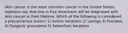 Skin cancer is the most common cancer in the United States; statistics say that one in five Americans will be diagnosed with skin cancer in their lifetime. Which of the following is considered a precancerous lesion? 1) Actinic keratosis 2) Lentigo 3) Psoriasis 4) Pyogenic granuloma 5) Seborrheic keratosis