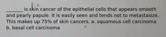 _______ is skin cancer of the epithelial cells that appears smooth and pearly papule. It is easily seen and tends not to metastasize. This makes up 75% of skin cancers. a. squamous cell carcinoma b. basal cell carcinoma