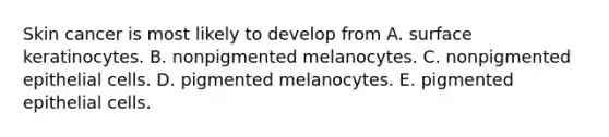 Skin cancer is most likely to develop from A. surface keratinocytes. B. nonpigmented melanocytes. C. nonpigmented epithelial cells. D. pigmented melanocytes. E. pigmented epithelial cells.