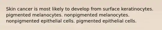 Skin cancer is most likely to develop from surface keratinocytes. pigmented melanocytes. nonpigmented melanocytes. nonpigmented epithelial cells. pigmented epithelial cells.