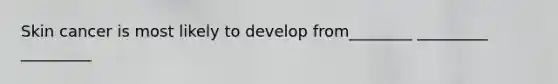 Skin cancer is most likely to develop from________ _________ _________