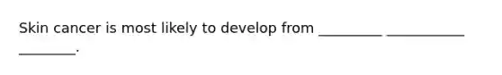 Skin cancer is most likely to develop from _________ ___________ ________.