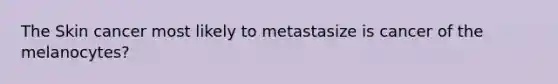 The Skin cancer most likely to metastasize is cancer of the melanocytes?