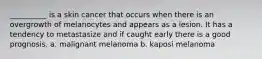 __________ is a skin cancer that occurs when there is an overgrowth of melanocytes and appears as a lesion. It has a tendency to metastasize and if caught early there is a good prognosis. a. malignant melanoma b. kaposi melanoma