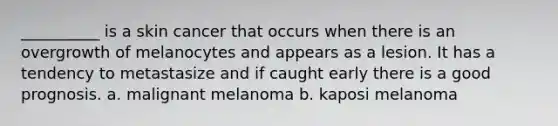 __________ is a skin cancer that occurs when there is an overgrowth of melanocytes and appears as a lesion. It has a tendency to metastasize and if caught early there is a good prognosis. a. malignant melanoma b. kaposi melanoma