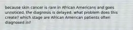 because skin cancer is rare in African Americans and goes unnoticed, the diagnosis is delayed. what problem does this create? which stage are African American patients often diagnosed in?