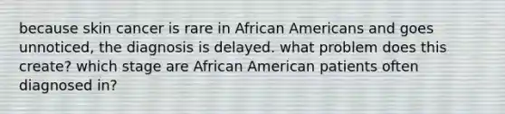 because skin cancer is rare in African Americans and goes unnoticed, the diagnosis is delayed. what problem does this create? which stage are African American patients often diagnosed in?