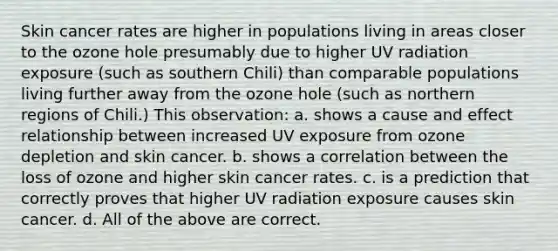 Skin cancer rates are higher in populations living in areas closer to the ozone hole presumably due to higher UV radiation exposure (such as southern Chili) than comparable populations living further away from the ozone hole (such as northern regions of Chili.) This observation: a. shows a cause and effect relationship between increased UV exposure from ozone depletion and skin cancer. b. shows a correlation between the loss of ozone and higher skin cancer rates. c. is a prediction that correctly proves that higher UV radiation exposure causes skin cancer. d. All of the above are correct.