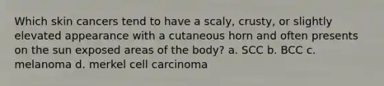 Which skin cancers tend to have a scaly, crusty, or slightly elevated appearance with a cutaneous horn and often presents on the sun exposed areas of the body? a. SCC b. BCC c. melanoma d. merkel cell carcinoma