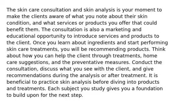 The skin care consultation and skin analysis is your moment to make the clients aware of what you note about their skin condition, and what services or products you offer that could benefit them. The consultation is also a marketing and educational opportunity to introduce services and products to the client. Once you learn about ingredients and start performing skin care treatments, you will be recommending products. Think about how you can help the client through treatments, home care suggestions, and the preventative measures. Conduct the consultation, discuss what you see with the client, and give recommendations during the analysis or after treatment. It is beneficial to practice skin analysis before diving into products and treatments. Each subject you study gives you a foundation to build upon for the next step.