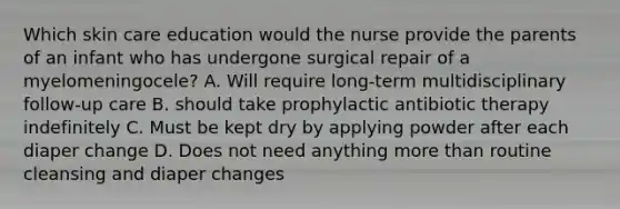 Which skin care education would the nurse provide the parents of an infant who has undergone surgical repair of a myelomeningocele? A. Will require long-term multidisciplinary follow-up care B. should take prophylactic antibiotic therapy indefinitely C. Must be kept dry by applying powder after each diaper change D. Does not need anything more than routine cleansing and diaper changes