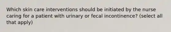 Which skin care interventions should be initiated by the nurse caring for a patient with urinary or fecal incontinence? (select all that apply)