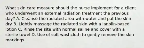 What skin care measure should the nurse implement for a client who underwent an external radiation treatment the previous day? A. Cleanse the radiated area with water and pat the skin dry B. Lightly massage the radiated skin with a lanolin-based lotion C. Rinse the site with normal saline and cover with a sterile towel D. Use of soft washcloth to gently remove the skin markings