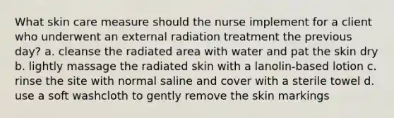 What skin care measure should the nurse implement for a client who underwent an external radiation treatment the previous day? a. cleanse the radiated area with water and pat the skin dry b. lightly massage the radiated skin with a lanolin-based lotion c. rinse the site with normal saline and cover with a sterile towel d. use a soft washcloth to gently remove the skin markings