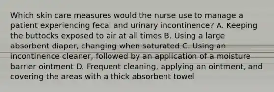 Which skin care measures would the nurse use to manage a patient experiencing fecal and urinary incontinence? A. Keeping the buttocks exposed to air at all times B. Using a large absorbent diaper, changing when saturated C. Using an incontinence cleaner, followed by an application of a moisture barrier ointment D. Frequent cleaning, applying an ointment, and covering the areas with a thick absorbent towel