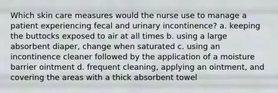 Which skin care measures would the nurse use to manage a patient experiencing fecal and urinary incontinence? a. keeping the buttocks exposed to air at all times b. using a large absorbent diaper, change when saturated c. using an incontinence cleaner followed by the application of a moisture barrier ointment d. frequent cleaning, applying an ointment, and covering the areas with a thick absorbent towel