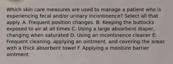 Which skin care measures are used to manage a patient who is experiencing fecal and/or urinary incontinence? Select all that apply. A. Frequent position changes. B. Keeping the buttocks exposed to air at all times C. Using a large absorbent diaper, changing when saturated D. Using an incontinence cleaner E. Frequent cleaning, applying an ointment, and covering the areas with a thick absorbent towel F. Applying a moisture barrier ointment