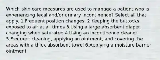 Which skin care measures are used to manage a patient who is experiencing fecal and/or urinary incontinence? Select all that apply. 1.Frequent position changes. 2.Keeping the buttocks exposed to air at all times 3.Using a large absorbent diaper, changing when saturated 4.Using an incontinence cleaner 5.Frequent cleaning, applying an ointment, and covering the areas with a thick absorbent towel 6.Applying a moisture barrier ointment