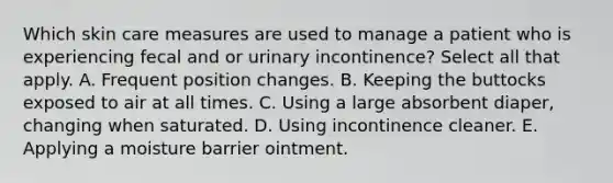 Which skin care measures are used to manage a patient who is experiencing fecal and or urinary incontinence? Select all that apply. A. Frequent position changes. B. Keeping the buttocks exposed to air at all times. C. Using a large absorbent diaper, changing when saturated. D. Using incontinence cleaner. E. Applying a moisture barrier ointment.