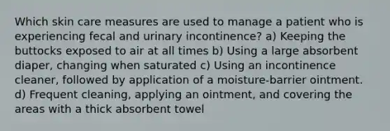 Which skin care measures are used to manage a patient who is experiencing fecal and urinary incontinence? a) Keeping the buttocks exposed to air at all times b) Using a large absorbent diaper, changing when saturated c) Using an incontinence cleaner, followed by application of a moisture-barrier ointment. d) Frequent cleaning, applying an ointment, and covering the areas with a thick absorbent towel