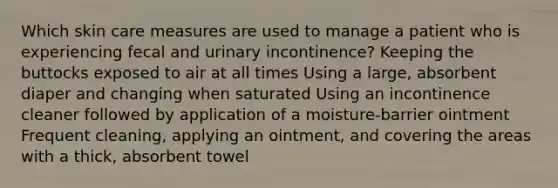 Which skin care measures are used to manage a patient who is experiencing fecal and urinary incontinence? Keeping the buttocks exposed to air at all times Using a large, absorbent diaper and changing when saturated Using an incontinence cleaner followed by application of a moisture-barrier ointment Frequent cleaning, applying an ointment, and covering the areas with a thick, absorbent towel