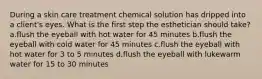 During a skin care treatment chemical solution has dripped into a client's eyes. What is the first step the esthetician should take? a.flush the eyeball with hot water for 45 minutes b.flush the eyeball with cold water for 45 minutes c.flush the eyeball with hot water for 3 to 5 minutes d.flush the eyeball with lukewarm water for 15 to 30 minutes