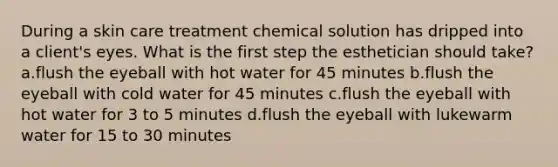 During a skin care treatment chemical solution has dripped into a client's eyes. What is the first step the esthetician should take? a.flush the eyeball with hot water for 45 minutes b.flush the eyeball with cold water for 45 minutes c.flush the eyeball with hot water for 3 to 5 minutes d.flush the eyeball with lukewarm water for 15 to 30 minutes