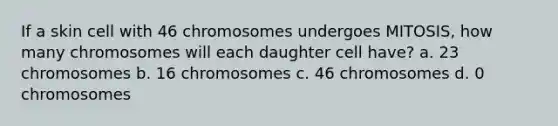 If a skin cell with 46 chromosomes undergoes MITOSIS, how many chromosomes will each daughter cell have? a. 23 chromosomes b. 16 chromosomes c. 46 chromosomes d. 0 chromosomes