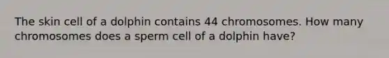 The skin cell of a dolphin contains 44 chromosomes. How many chromosomes does a sperm cell of a dolphin have?