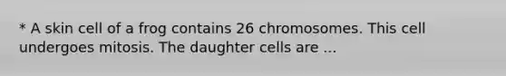 * A skin cell of a frog contains 26 chromosomes. This cell undergoes mitosis. The daughter cells are ...